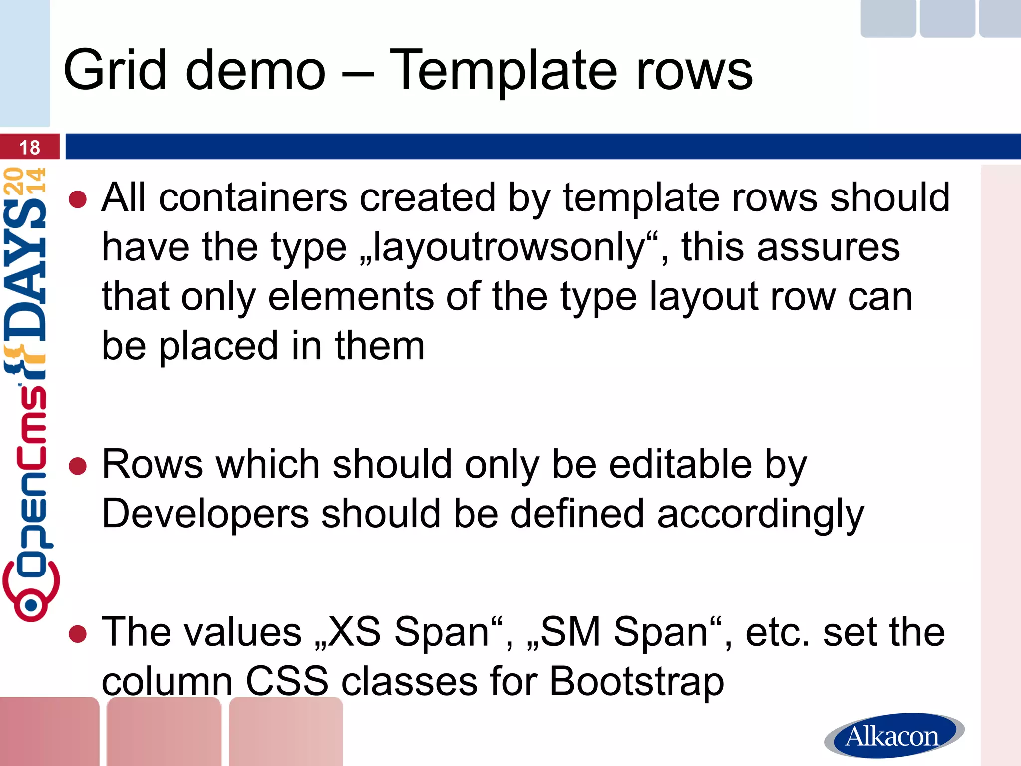 ●All containers created by template rows should have the type „layoutrowsonly“, this assures that only elements of the type layout row can be placed in them 
●Rows which should only be editable by Developers should be defined accordingly 
●The values „XS Span“, „SM Span“, etc. set the column CSS classes for Bootstrap 
18 
Grid demo – Template rows  