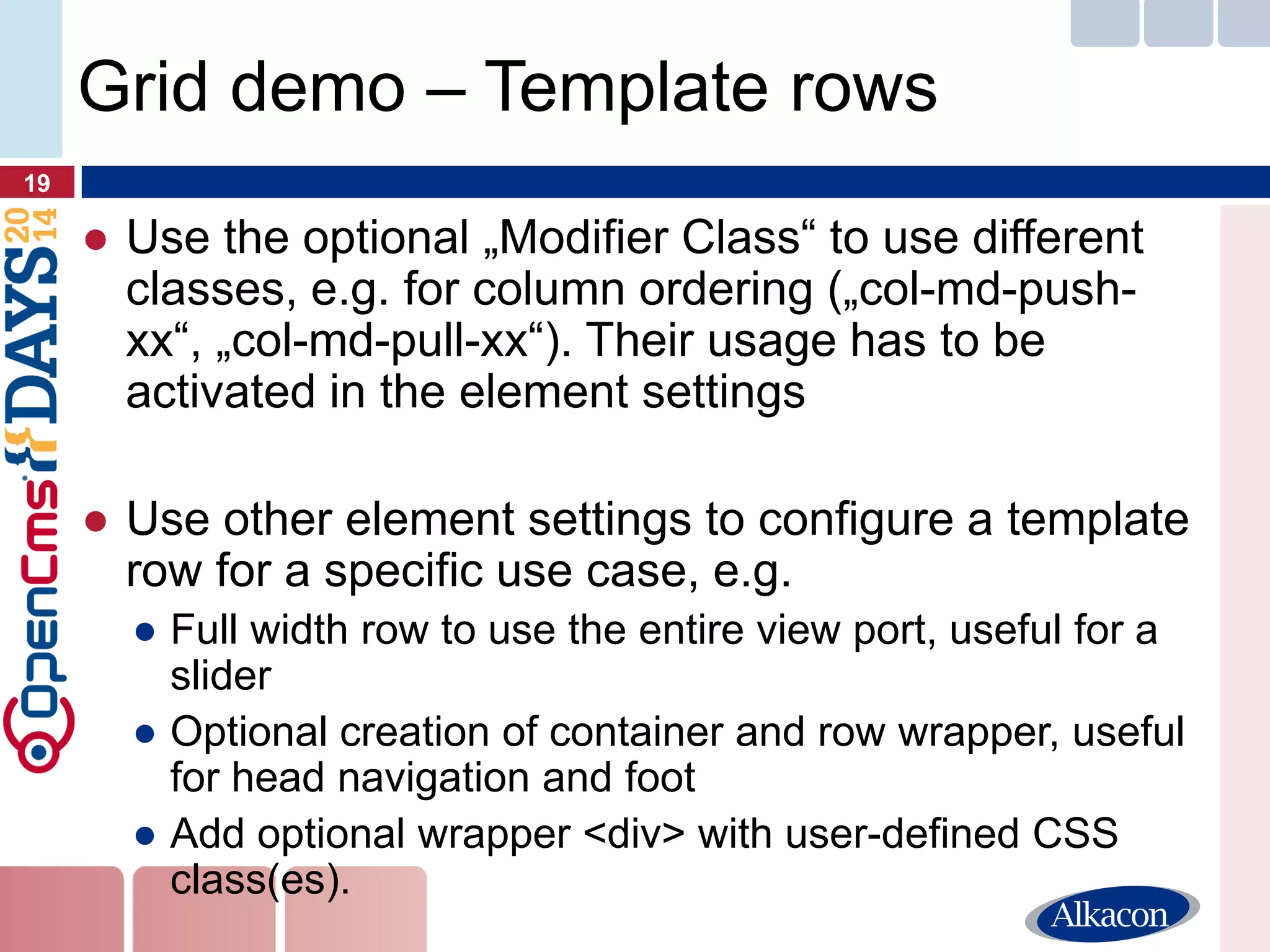 ●Use the optional „Modifier Class“ to use different classes, e.g. for column ordering („col-md-push- xx“, „col-md-pull-xx“). Their usage has to be activated in the element settings 
●Use other element settings to configure a template row for a specific use case, e.g. 
●Full width row to use the entire view port, useful for a slider 
●Optional creation of container and row wrapper, useful for head navigation and foot 
●Add optional wrapper <div> with user-defined CSS class(es). 
19 
Grid demo – Template rows  