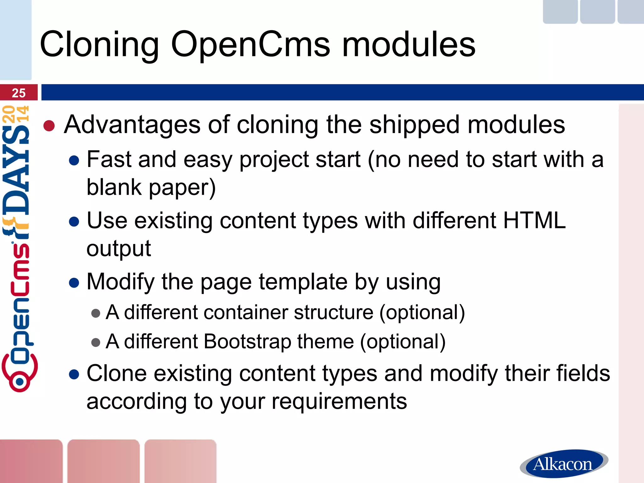 ●Advantages of cloning the shipped modules 
●Fast and easy project start (no need to start with a blank paper) 
●Use existing content types with different HTML output 
●Modify the page template by using 
●A different container structure (optional) 
●A different Bootstrap theme (optional) 
●Clone existing content types and modify their fields according to your requirements 
25 
Cloning OpenCms modules  