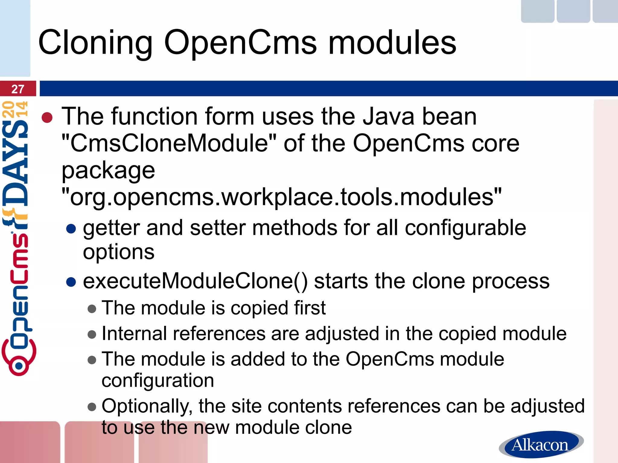 ●The function form uses the Java bean "CmsCloneModule" of the OpenCms core package "org.opencms.workplace.tools.modules" 
●getter and setter methods for all configurable options 
●executeModuleClone() starts the clone process 
●The module is copied first 
●Internal references are adjusted in the copied module 
●The module is added to the OpenCms module configuration 
●Optionally, the site contents references can be adjusted to use the new module clone 
27 
Cloning OpenCms modules  