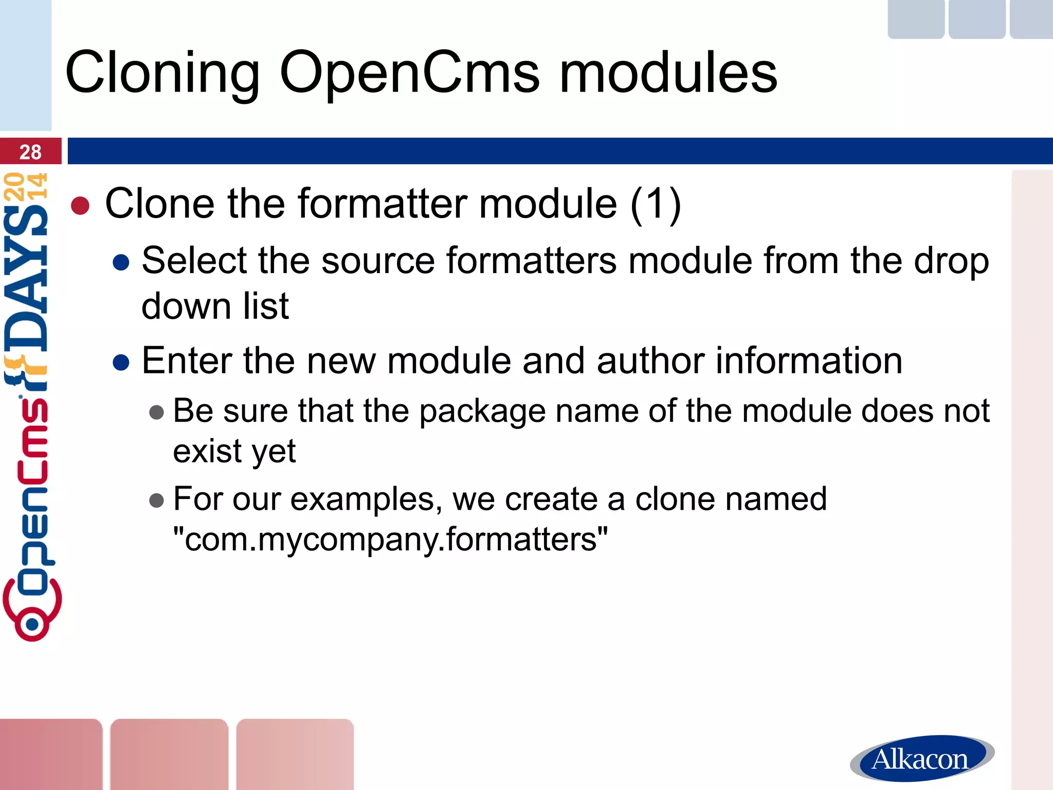 ●Clone the formatter module (1) 
●Select the source formatters module from the drop down list 
●Enter the new module and author information 
●Be sure that the package name of the module does not exist yet 
●For our examples, we create a clone named "com.mycompany.formatters" 
28 
Cloning OpenCms modules  