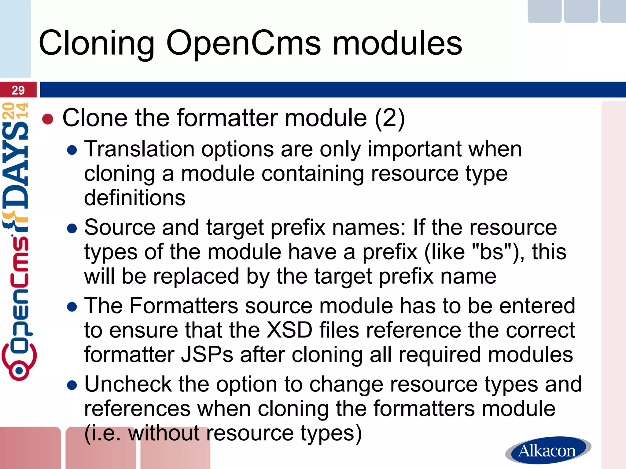 ●Clone the formatter module (2) 
●Translation options are only important when cloning a module containing resource type definitions 
●Source and target prefix names: If the resource types of the module have a prefix (like "bs"), this will be replaced by the target prefix name 
●The Formatters source module has to be entered to ensure that the XSD files reference the correct formatter JSPs after cloning all required modules 
●Uncheck the option to change resource types and references when cloning the formatters module (i.e. without resource types) 
29 
Cloning OpenCms modules  