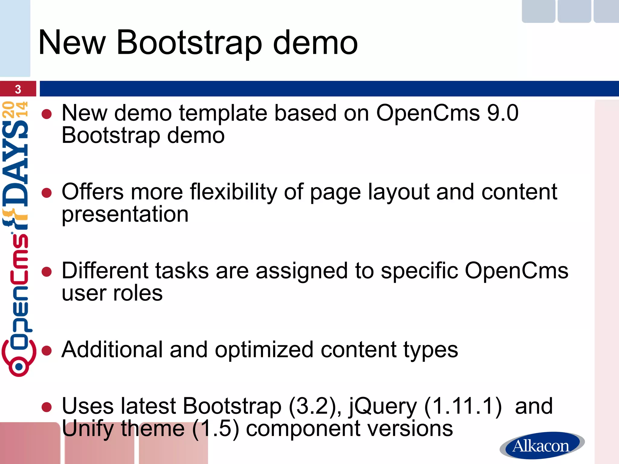 ●New demo template based on OpenCms 9.0 Bootstrap demo 
●Offers more flexibility of page layout and content presentation 
●Different tasks are assigned to specific OpenCms user roles 
●Additional and optimized content types 
●Uses latest Bootstrap (3.2), jQuery (1.11.1) and Unify theme (1.5) component versions 
3 
New Bootstrap demo  