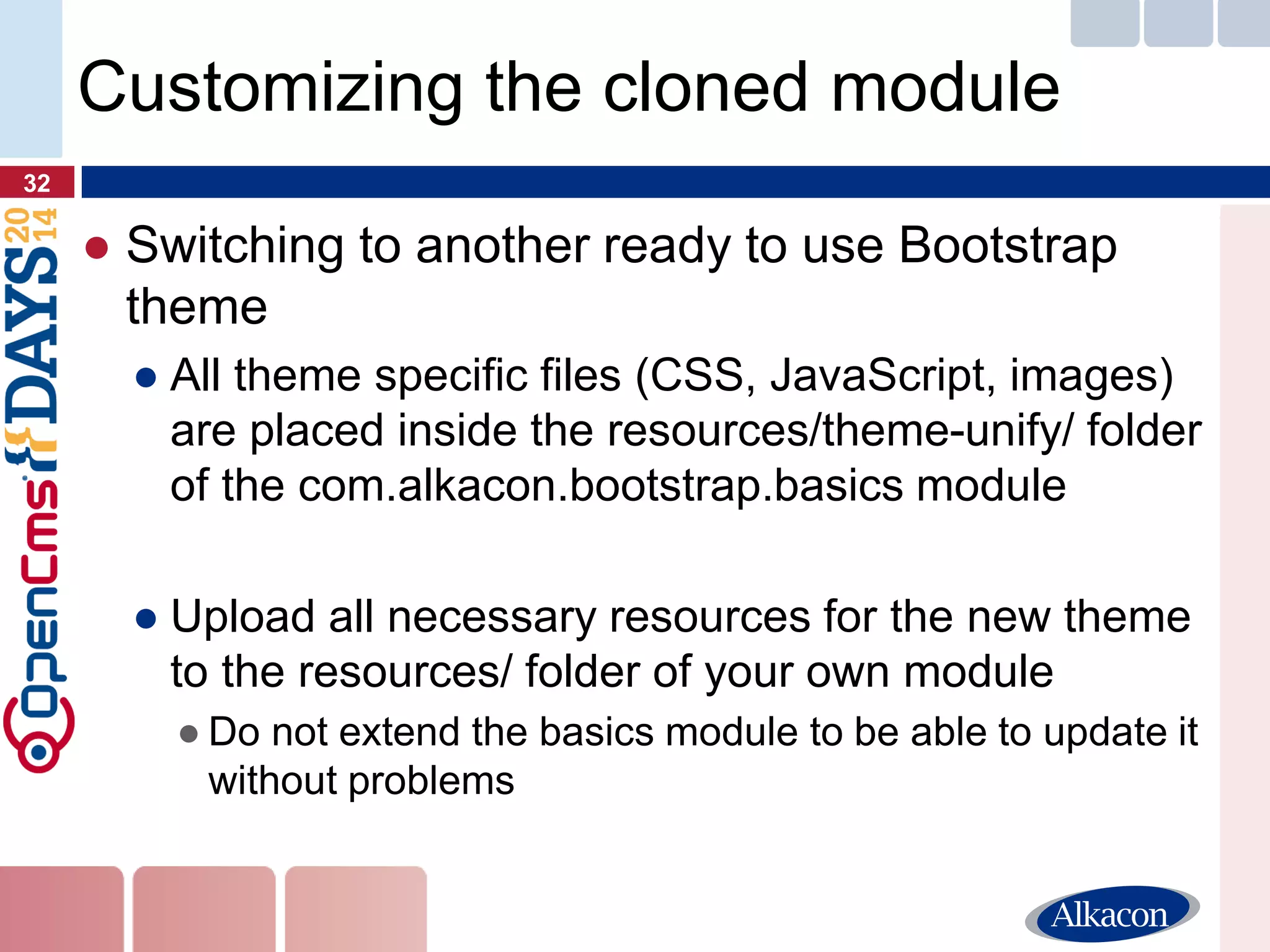 ●Switching to another ready to use Bootstrap theme 
●All theme specific files (CSS, JavaScript, images) are placed inside the resources/theme-unify/ folder of the com.alkacon.bootstrap.basics module 
●Upload all necessary resources for the new theme to the resources/ folder of your own module 
●Do not extend the basics module to be able to update it without problems 
32 
Customizing the cloned module  