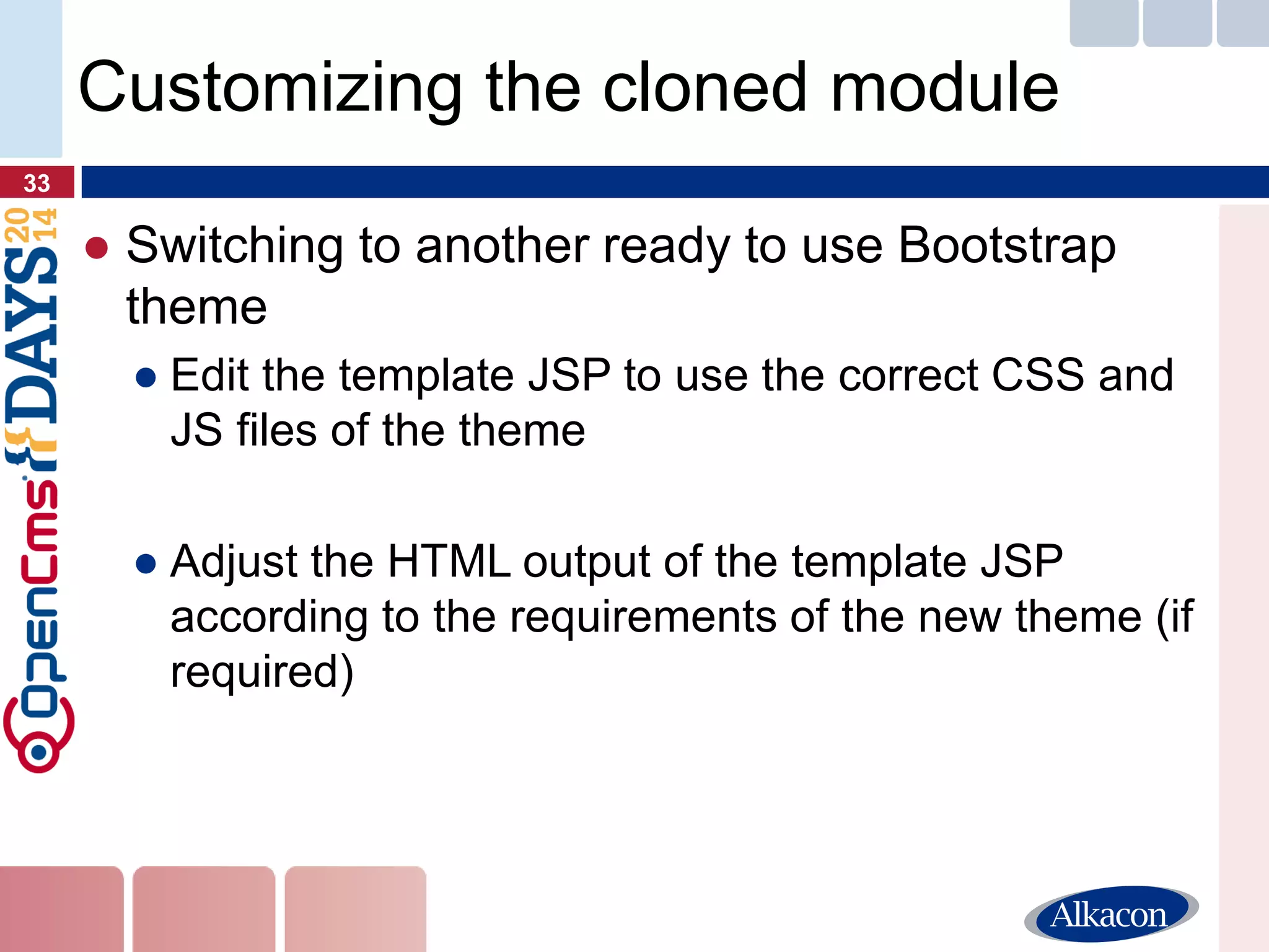 ●Switching to another ready to use Bootstrap theme 
●Edit the template JSP to use the correct CSS and JS files of the theme 
●Adjust the HTML output of the template JSP according to the requirements of the new theme (if required) 
33 
Customizing the cloned module  