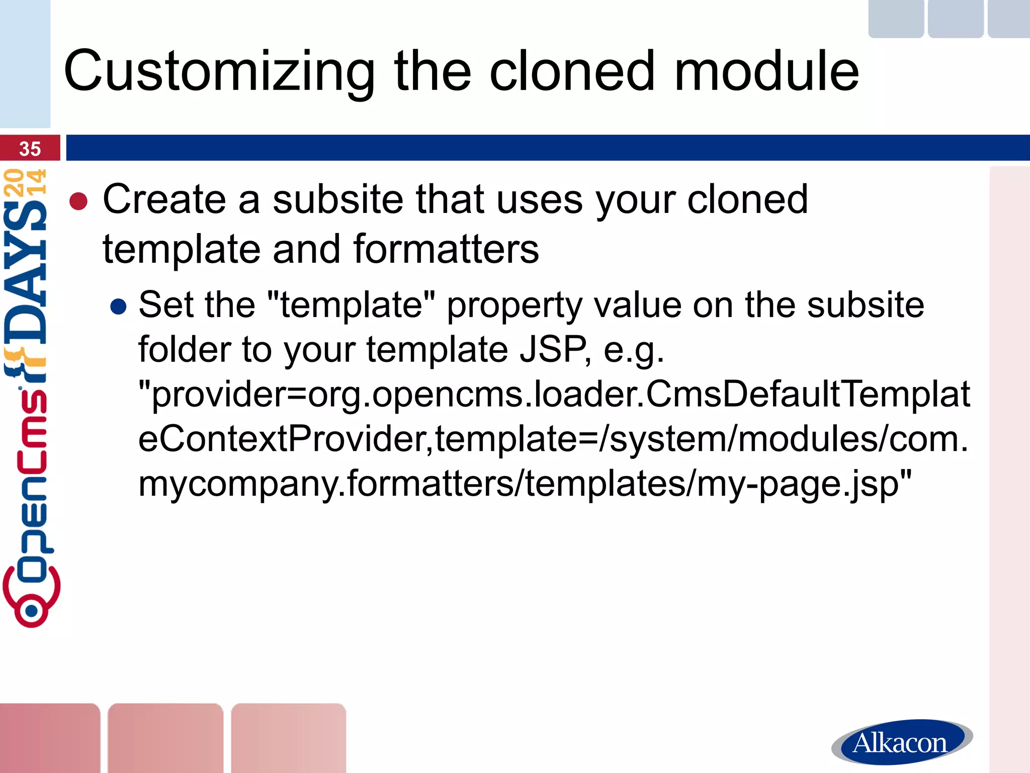 ●Create a subsite that uses your cloned template and formatters 
●Set the "template" property value on the subsite folder to your template JSP, e.g. "provider=org.opencms.loader.CmsDefaultTemplateContextProvider,template=/system/modules/com. mycompany.formatters/templates/my-page.jsp" 
35 
Customizing the cloned module  