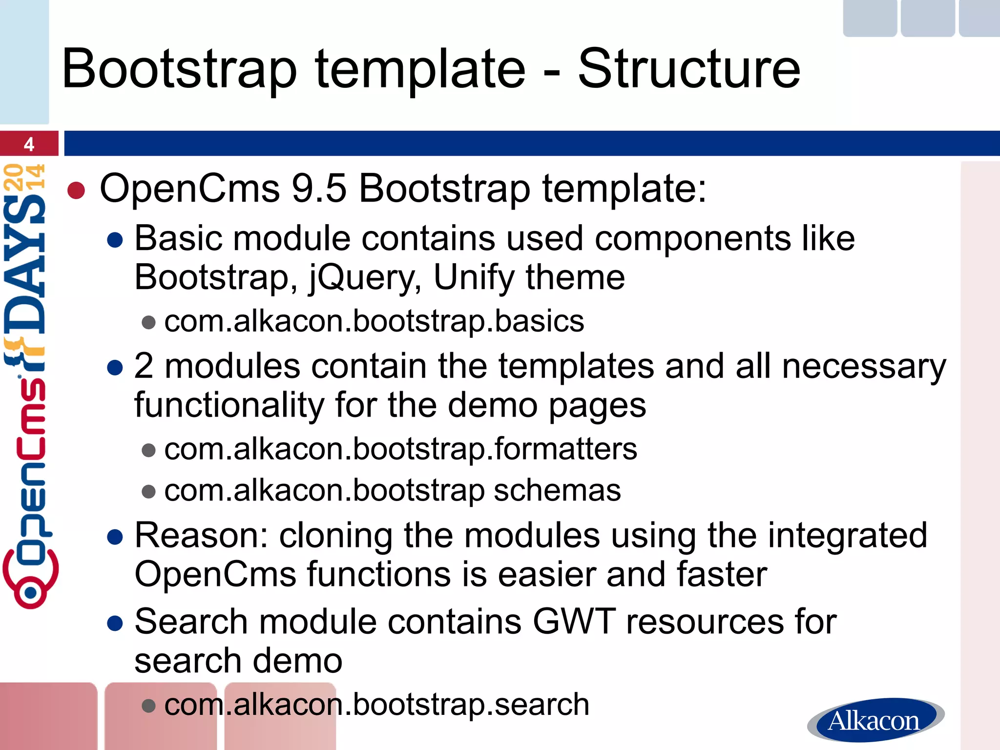 ●OpenCms 9.5 Bootstrap template: 
●Basic module contains used components like Bootstrap, jQuery, Unify theme 
●com.alkacon.bootstrap.basics 
●2 modules contain the templates and all necessary functionality for the demo pages 
●com.alkacon.bootstrap.formatters 
●com.alkacon.bootstrap schemas 
●Reason: cloning the modules using the integrated OpenCms functions is easier and faster 
●Search module contains GWT resources for search demo 
●com.alkacon.bootstrap.search 
4 
Bootstrap template - Structure  