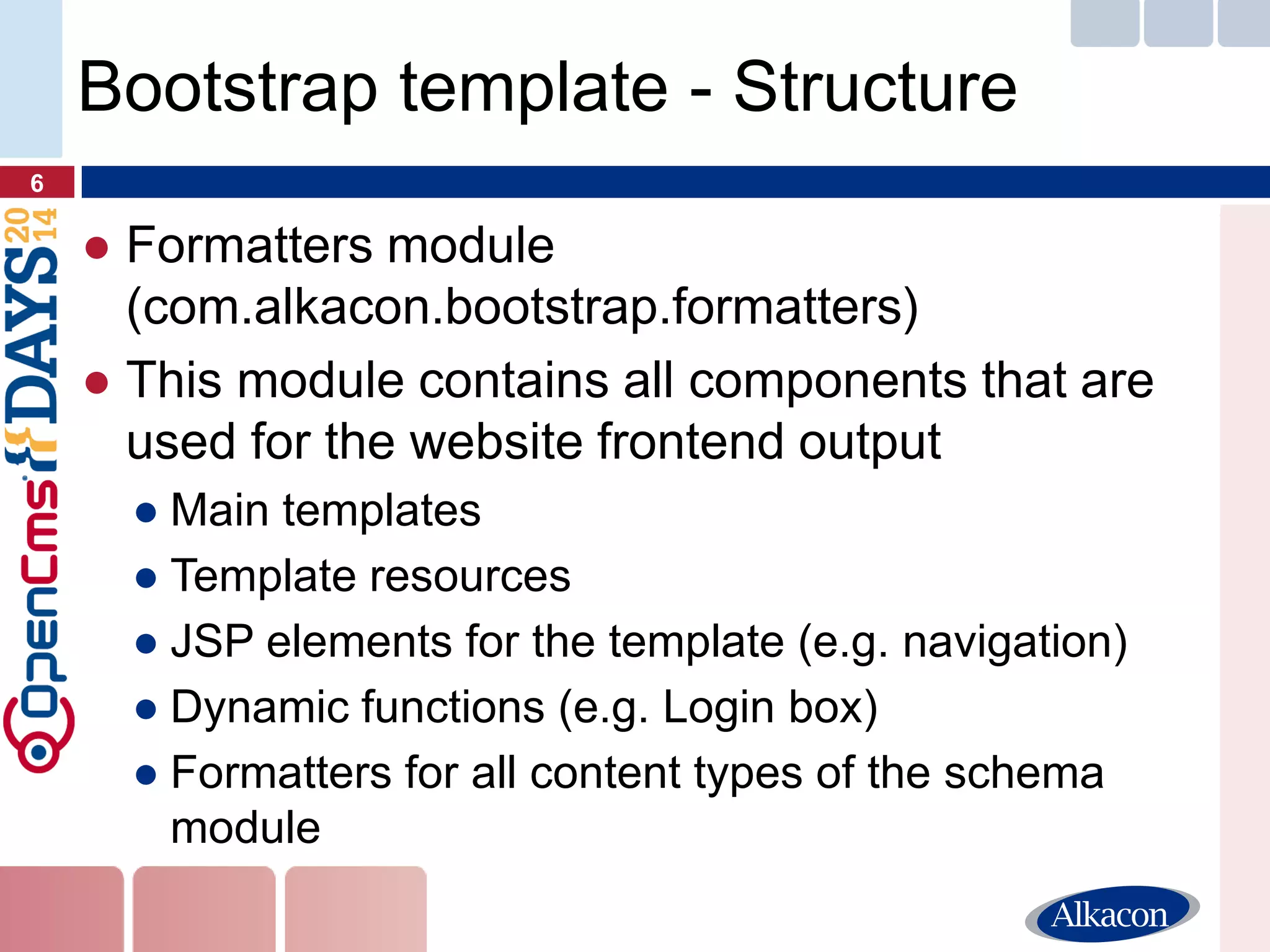 ●Formatters module (com.alkacon.bootstrap.formatters) 
●This module contains all components that are used for the website frontend output 
●Main templates 
●Template resources 
●JSP elements for the template (e.g. navigation) 
●Dynamic functions (e.g. Login box) 
●Formatters for all content types of the schema module 
6 
Bootstrap template - Structure  