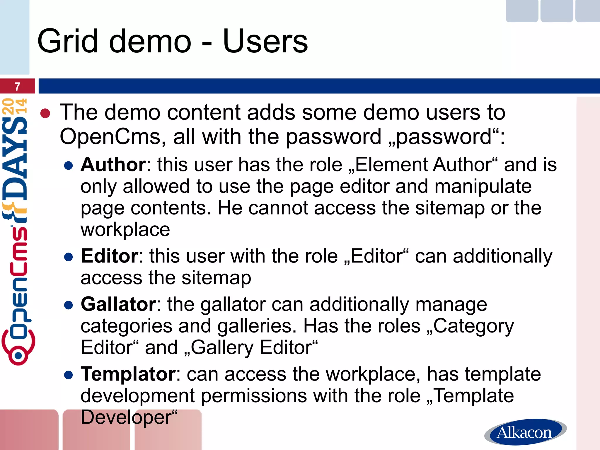 ●The demo content adds some demo users to OpenCms, all with the password „password“: 
●Author: this user has the role „Element Author“ and is only allowed to use the page editor and manipulate page contents. He cannot access the sitemap or the workplace 
●Editor: this user with the role „Editor“ can additionally access the sitemap 
●Gallator: the gallator can additionally manage categories and galleries. Has the roles „Category Editor“ and „Gallery Editor“ 
●Templator: can access the workplace, has template development permissions with the role „Template Developer“ 
7 
Grid demo - Users  