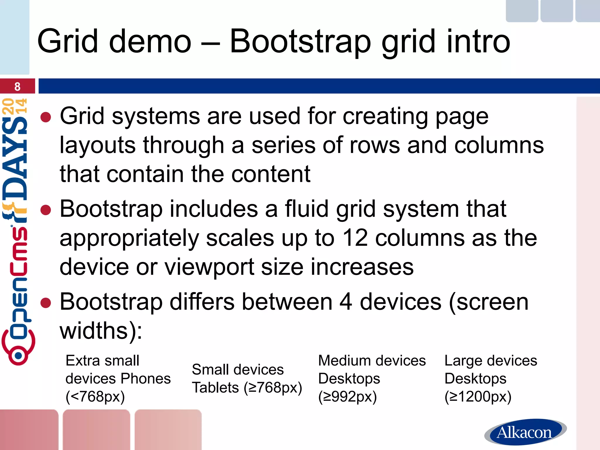●Grid systems are used for creating page layouts through a series of rows and columns that contain the content 
●Bootstrap includes a fluid grid system that appropriately scales up to 12 columns as the device or viewport size increases 
●Bootstrap differs between 4 devices (screen widths): 
8 
Grid demo – Bootstrap grid intro 
Extra small devices Phones (<768px) 
Small devices Tablets (≥768px) 
Medium devices Desktops (≥992px) 
Large devices Desktops (≥1200px)  