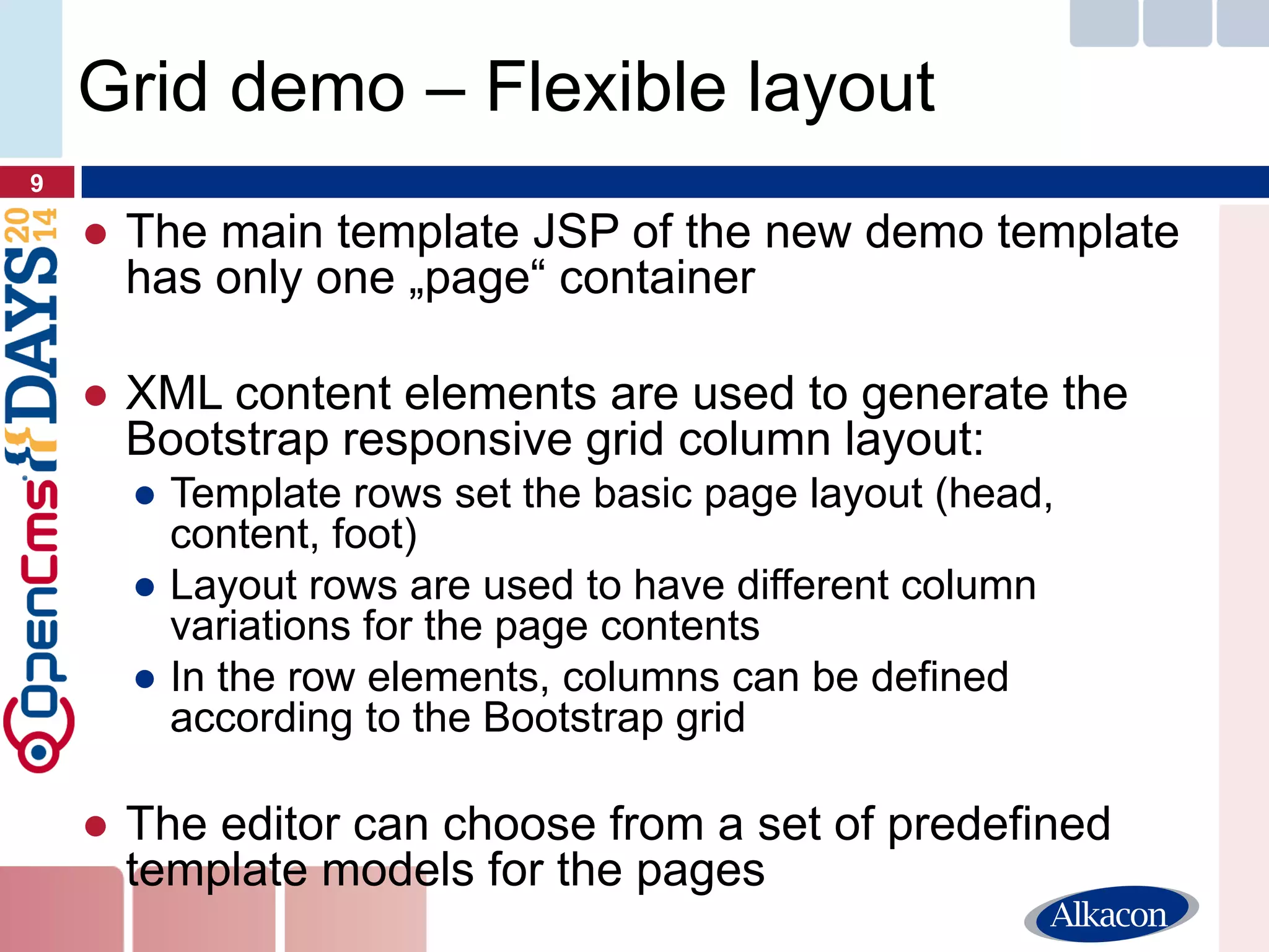 ●The main template JSP of the new demo template has only one „page“ container 
●XML content elements are used to generate the Bootstrap responsive grid column layout: 
●Template rows set the basic page layout (head, content, foot) 
●Layout rows are used to have different column variations for the page contents 
●In the row elements, columns can be defined according to the Bootstrap grid 
●The editor can choose from a set of predefined template models for the pages 
9 
Grid demo – Flexible layout  