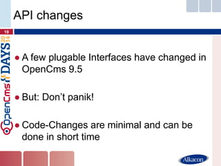 ●A few plugable Interfaces have changed in OpenCms 9.5 
●But: Don’t panik! 
●Code-Changes are minimal and can be done in short time 
19 
API changes  