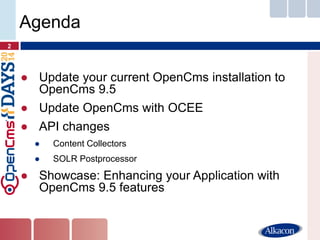 ●Update your current OpenCms installation to OpenCms 9.5 
●Update OpenCms with OCEE 
●API changes 
●Content Collectors 
●SOLR Postprocessor 
●Showcase: Enhancing your Application with OpenCms 9.5 features 
2 
Agenda  