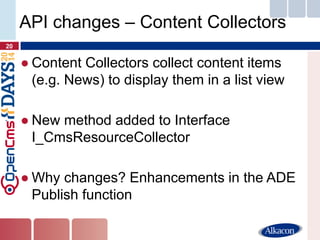 ●Content Collectors collect content items (e.g. News) to display them in a list view 
●New method added to Interface I_CmsResourceCollector 
●Why changes? Enhancements in the ADE Publish function 
20 
API changes – Content Collectors  
