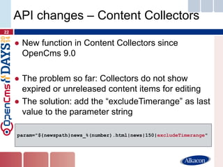 ●New function in Content Collectors since OpenCms 9.0 
●The problem so far: Collectors do not show expired or unreleased content items for editing 
●The solution: add the “excludeTimerange” as last value to the parameter string 
22 
API changes – Content Collectors 
param="${newspath}news_%(number).html|news|150|excludeTimerange"  