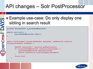 ●Example use-case: Do only display one sibling in search result 
27 
API changes – Solr PostProcessor 
private Set<CmsUUID> m_processedResources; 
public void init() { 
m_processedResources.clear(); 
} 
public SolrDocument process(CmsObject searchCms, CmsResource resource, SolrInputDocument document) { 
CmsUUID resourceId = resource.getResourceId(); 
if (!m_processedResources.contains(resourceId)) { 
m_processedResources.add(resourceId); 
return ClientUtils.toSolrDocument(document); 
} 
return null; 
} 
}  