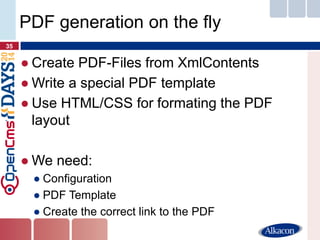 ●Create PDF-Files from XmlContents 
●Write a special PDF template 
●Use HTML/CSS for formating the PDF layout 
●We need: 
●Configuration 
●PDF Template 
●Create the correct link to the PDF 
35 
PDF generation on the fly  