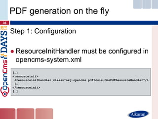 Step 1: Configuration 
●ResourceInitHandler must be configured in opencms-system.xml 
36 
PDF generation on the fly 
[…] 
<resourceinit> 
<resourceinithandler class="org.opencms.pdftools.CmsPdfResourceHandler"/> 
[…] 
</resourceinit> 
[…]  