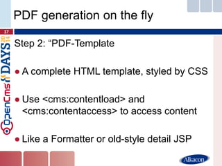 Step 2: “PDF-Template 
●A complete HTML template, styled by CSS 
●Use <cms:contentload> and <cms:contentaccess> to access content 
●Like a Formatter or old-style detail JSP 
37 
PDF generation on the fly  