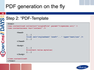 Step 2: “PDF-Template 
38 
PDF generation on the fly 
<html> 
<cms:contentload collector="singleFile" param="%(opencms.uri)" > 
<cms:contentaccess var="content" /> 
<head> 
[...] 
<link rel="stylesheet" href="..." type="text/css" /> 
[...] 
</head> 
<body> 
[...] 
${content.value.myvalue} 
[...] 
</body> 
</cms:contentload> 
</html>  
