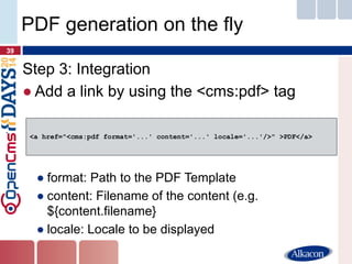 Step 3: Integration 
●Add a link by using the <cms:pdf> tag 
●format: Path to the PDF Template 
●content: Filename of the content (e.g. ${content.filename} 
●locale: Locale to be displayed 
39 
PDF generation on the fly 
<a href="<cms:pdf format='...' content='...' locale='...'/>" >PDF</a>  