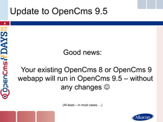 Good news: Your existing OpenCms 8 or OpenCms 9 webapp will run in OpenCms 9.5 – without any changes  
(At least – in most cases….) 
4 
Update to OpenCms 9.5  