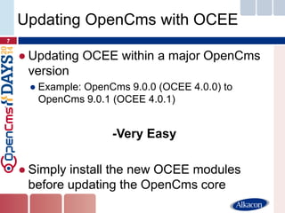 ●Updating OCEE within a major OpenCms version 
●Example: OpenCms 9.0.0 (OCEE 4.0.0) to OpenCms 9.0.1 (OCEE 4.0.1) 
-Very Easy 
●Simply install the new OCEE modules before updating the OpenCms core 
7 
Updating OpenCms with OCEE  