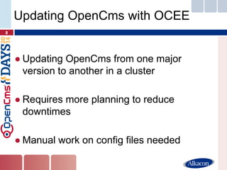 ●Updating OpenCms from one major version to another in a cluster 
●Requires more planning to reduce downtimes 
●Manual work on config files needed 
8 
Updating OpenCms with OCEE  