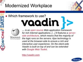 ● Which framework to use?
Modernized Workplace
… is an open source Web application framework
for rich Internet applications. […] It features a server-
side architecture, which means that the majority of
the logic runs on the servers. Ajax technology is
used at the browser-side to ensure a rich and
interactive user experience. On the client-side
Vaadin is built on top of and can be extended
with Google Web Toolkit.
http://vaadin.com
 