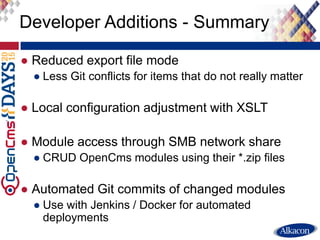 ● Reduced export file mode
● Less Git conflicts for items that do not really matter
● Local configuration adjustment with XSLT
● Module access through SMB network share
● CRUD OpenCms modules using their *.zip files
● Automated Git commits of changed modules
● Use with Jenkins / Docker for automated
deployments
Developer Additions - Summary
 