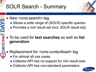 ● New <cms:search> tag
● Allows a wide range of (SOLR) specific queries
● Provides a rich result set (incl. SOLR result obj)
● To be used for text searches as well as list
generation
● Replacement for <cms:contentload> tag
● For almost all use cases
● Collector API has no support for rich result sets
● Collector API has non-standard parameters
SOLR Search - Summary
 
