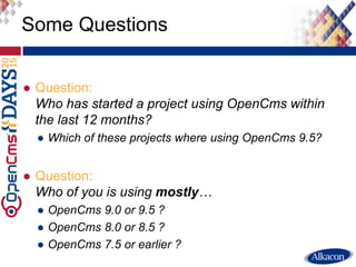 ● Question:
Who has started a project using OpenCms within
the last 12 months?
● Which of these projects where using OpenCms 9.5?
● Question:
Who of you is using mostly…
● OpenCms 9.0 or 9.5 ?
● OpenCms 8.0 or 8.5 ?
● OpenCms 7.5 or earlier ?
Some Questions
 