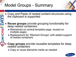 ● Copy and Paste of nested content structures using
the clipboard is supported
● Reuse groups provide grouping functionality for
deep nested containers
● Maintained on central template page, reused on
multiple pages
● Replacement for “Element Groups” with added support
of nested containers
● Copy groups provide reusable templates for deep
nested containers
● Copy or reuse elements inside as needed
Model Groups - Summary
 