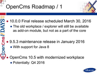 ● 10.0.0 Final release scheduled March 30, 2016
● The old workplace / explorer will still be available
as add-on module, but not as a part of the core
● 9.5.3 maintenance release in January 2016
● With support for Java 8
● OpenCms 10.5 with modernized workplace
● Potentially: Q4 2016
OpenCms Roadmap / 1
 