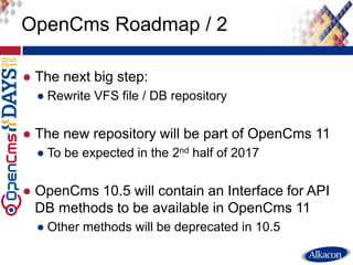 ● The next big step:
● Rewrite VFS file / DB repository
● The new repository will be part of OpenCms 11
● To be expected in the 2nd half of 2017
● OpenCms 10.5 will contain an Interface for API
DB methods to be available in OpenCms 11
● Other methods will be deprecated in 10.5
OpenCms Roadmap / 2
 