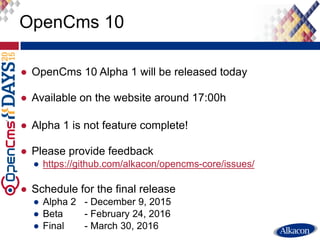 ● OpenCms 10 Alpha 1 will be released today
● Available on the website around 17:00h
● Alpha 1 is not feature complete!
● Please provide feedback
● https://github.com/alkacon/opencms-core/issues/
● Schedule for the final release
● Alpha 2 - December 9, 2015
● Beta - February 24, 2016
● Final - March 30, 2016
OpenCms 10
 
