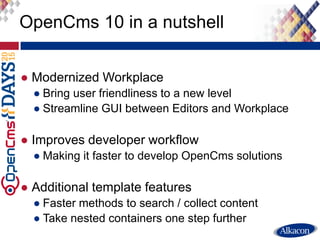 ● Modernized Workplace
● Bring user friendliness to a new level
● Streamline GUI between Editors and Workplace
● Improves developer workflow
● Making it faster to develop OpenCms solutions
● Additional template features
● Faster methods to search / collect content
● Take nested containers one step further
OpenCms 10 in a nutshell
 