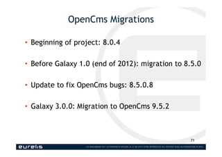 OpenCms Migrations
• Beginning of project: 8.0.4
• Before Galaxy 1.0 (end of 2012): migration to 8.5.0
• Update to fix Ope...