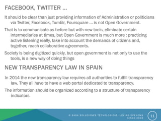 FACEBOOK, TWITTER …
It should be clear than just providing information of Administration or politicians
via Twitter, Facebook, Tumblr, Foursquare ... is not Open Government.
That is to communicate as before but with new tools, eliminate certain
intermediaries at times, but Open Government is much more : practicing
active listening really, take into account the demands of citizens and,
together, reach collaborative agreements.
Society is being digitized quickly, but open government is not only to use the
tools, is a new way of doing things
11
NEW TRANSPARENCY LAW IN SPAIN
In 2014 the new transparency law requires all authorities to fulfill transparency
law. They all have to have a web portal dedicated to transparency.
The information should be organized according to a structure of transparency
indicators
© S A G A S O L U C I O N E S T É C N O L O G I C A S . L O V I N G O P E N C M S
S I N C E 2 0 0 6
 