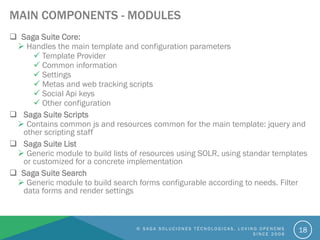 MAIN COMPONENTS - MODULES
 Saga Suite Core:
 Handles the main template and configuration parameters
 Template Provider
 Common information
 Settings
 Metas and web tracking scripts
 Social Api keys
 Other configuration
 Saga Suite Scripts
 Contains common js and resources common for the main template: jquery and
other scripting staff
 Saga Suite List
 Generic module to build lists of resources using SOLR, using standar templates
or customized for a concrete implementation
 Saga Suite Search
 Generic module to build search forms configurable according to needs. Filter
data forms and render settings
© S A G A S O L U C I O N E S T É C N O L O G I C A S . L O V I N G O P E N C M S
S I N C E 2 0 0 6
18
 
