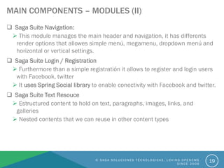 MAIN COMPONENTS – MODULES (II)
 Saga Suite Navigation:
 This module manages the main header and navigation, it has differents
render options that allowes simple menú, megamenu, dropdown menú and
horizontal or vertical settings.
 Saga Suite Login / Registration
 Furthermore than a simple registratión it allows to register and login users
with Facebook, twitter
 It uses Spring Social library to enable conectivity with Facebook and twitter.
 Saga Suite Text Resouce
 Estructured content to hold on text, paragraphs, images, links, and
galleries
 Nested contents that we can reuse in other content types
© S A G A S O L U C I O N E S T É C N O L O G I C A S . L O V I N G O P E N C M S
S I N C E 2 0 0 6
19
 
