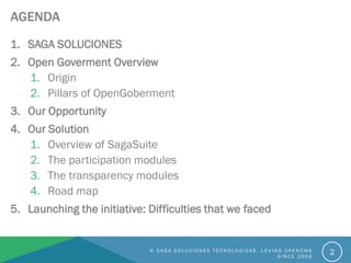 AGENDA
1. SAGA SOLUCIONES
2. Open Goverment Overview
1. Origin
2. Pillars of OpenGoberment
3. Our Opportunity
4. Our Solution
1. Overview of SagaSuite
2. The participation modules
3. The transparency modules
4. Road map
5. Launching the initiative: Difficulties that we faced
© S A G A S O L U C I O N E S T É C N O L O G I C A S . L O V I N G O P E N C M S
S I N C E 2 0 0 6
2
 
