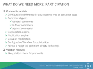 WHAT DO WE NEED MORE: PARTICIPATION
 Comments module:
 Configurable comments for any resource type or container page
 Comments types:
 General comments
 In favor comments
 Against comments
 Subscription engine
 Notification engine
 Group of moderators
 Configurable Workflow for publication
 Aprove o reject the comment directy from email
 Votation module:
 like / dislike check for proposals
© S A G A S O L U C I O N E S T É C N O L O G I C A S . L O V I N G O P E N C M S
S I N C E 2 0 0 6
22
 