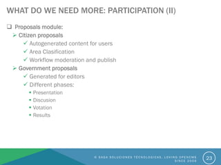 WHAT DO WE NEED MORE: PARTICIPATION (II)
 Proposals module:
 Citizen proposals
 Autogenerated content for users
 Area Clasification
 Workflow moderation and publish
 Government proposals
 Generated for editors
 Different phases:
 Presentation
 Discusion
 Votation
 Results
© S A G A S O L U C I O N E S T É C N O L O G I C A S . L O V I N G O P E N C M S
S I N C E 2 0 0 6
23
 