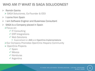  Ramón Gavira
 SAGA Soluciones, Co-Founder & CEO
 I come from Spain
 I am Software Enginer and Bussiness Consultant
 SAGA Is a Company placed in Spain
Focus on:
 IT Consulting
 ERP Integrations
 Web Solutions
 Especialised on JAVA and OpenCms Implementations
Our Company Promotes OpenCms Hispano Community
 OpenCms Projects
 Spain
 México
 Honduras
 Argentina
WHO AM I? WHAT IS SAGA SOLUCIONES?
© S A G A S O L U C I O N E S T É C N O L O G I C A S . L O V I N G O P E N C M S
S I N C E 2 0 0 6
3
 