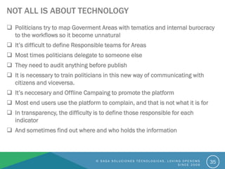 NOT ALL IS ABOUT TECHNOLOGY
 Politicians try to map Goverment Areas with tematics and internal burocracy
to the workflows so it become unnatural
 It’s difficult to define Responsible teams for Areas
 Most times politicians delegate to someone else
 They need to audit anything before publish
 It is necessary to train politicians in this new way of communicating with
citizens and viceversa.
 It’s neccesary and Offline Campaing to promote the platform
 Most end users use the platform to complain, and that is not what it is for
 In transparency, the difficulty is to define those responsible for each
indicator
 And sometimes find out where and who holds the information
© S A G A S O L U C I O N E S T É C N O L O G I C A S . L O V I N G O P E N C M S
S I N C E 2 0 0 6
35
 