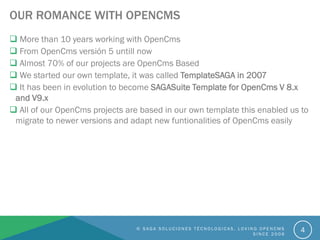OUR ROMANCE WITH OPENCMS
© S A G A S O L U C I O N E S T É C N O L O G I C A S . L O V I N G O P E N C M S
S I N C E 2 0 0 6
4
 More than 10 years working with OpenCms
 From OpenCms versión 5 untill now
 Almost 70% of our projects are OpenCms Based
 We started our own template, it was called TemplateSAGA in 2007
 It has been in evolution to become SAGASuite Template for OpenCms V 8.x
and V9.x
 All of our OpenCms projects are based in our own template this enabled us to
migrate to newer versions and adapt new funtionalities of OpenCms easily
 