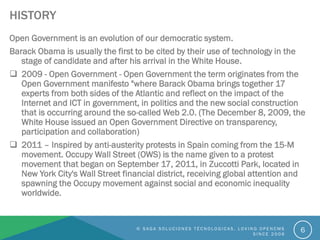 HISTORY
Open Government is an evolution of our democratic system.
Barack Obama is usually the first to be cited by their use of technology in the
stage of candidate and after his arrival in the White House.
 2009 - Open Government - Open Government the term originates from the
Open Government manifesto "where Barack Obama brings together 17
experts from both sides of the Atlantic and reflect on the impact of the
Internet and ICT in government, in politics and the new social construction
that is occurring around the so-called Web 2.0. (The December 8, 2009, the
White House issued an Open Government Directive on transparency,
participation and collaboration)
 2011 – Inspired by anti-austerity protests in Spain coming from the 15-M
movement. Occupy Wall Street (OWS) is the name given to a protest
movement that began on September 17, 2011, in Zuccotti Park, located in
New York City's Wall Street financial district, receiving global attention and
spawning the Occupy movement against social and economic inequality
worldwide.
© S A G A S O L U C I O N E S T É C N O L O G I C A S . L O V I N G O P E N C M S
S I N C E 2 0 0 6
6
 