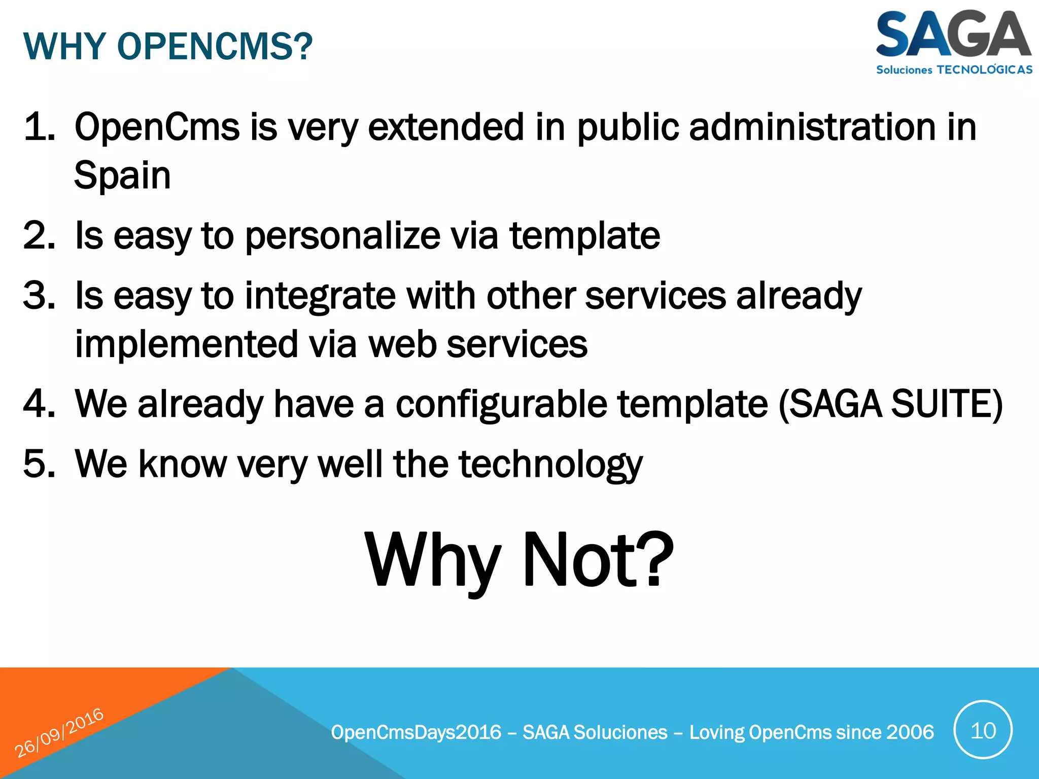 1. OpenCms is very extended in public administration in
Spain
2. Is easy to personalize via template
3. Is easy to integrate with other services already
implemented via web services
4. We already have a configurable template (SAGA SUITE)
5. We know very well the technology
WHY OPENCMS?
OpenCmsDays2016 – SAGA Soluciones – Loving OpenCms since 2006 10
Why Not?
 