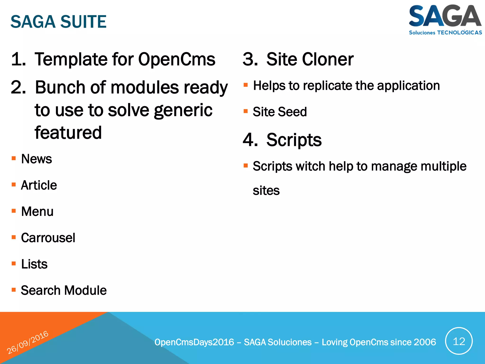 1. Template for OpenCms
2. Bunch of modules ready
to use to solve generic
featured
 News
 Article
 Menu
 Carrousel
 Lists
 Search Module
3. Site Cloner
 Helps to replicate the application
 Site Seed
4. Scripts
 Scripts witch help to manage multiple
sites
SAGA SUITE
OpenCmsDays2016 – SAGA Soluciones – Loving OpenCms since 2006 12
 